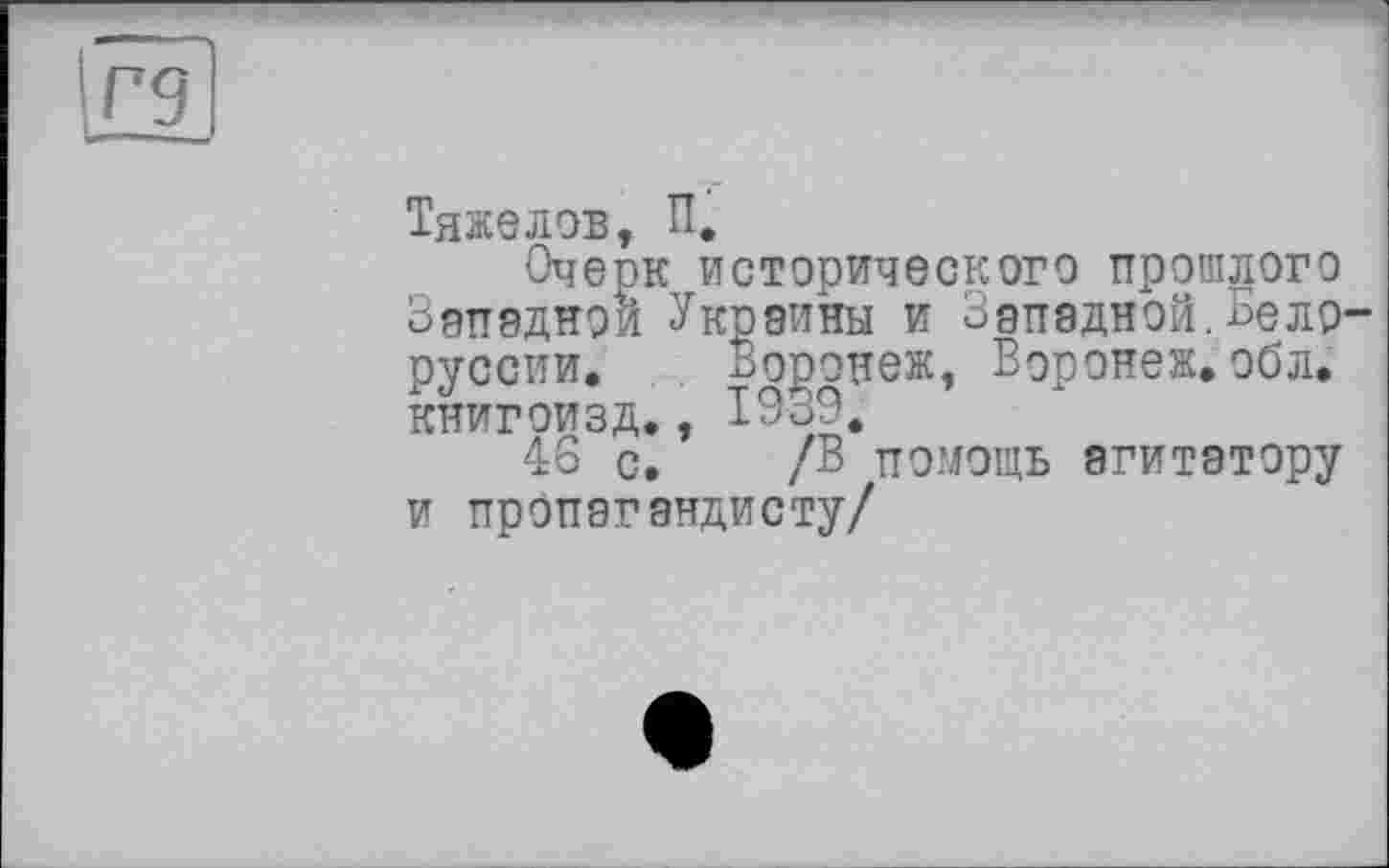 ﻿Тяжелов, П,
Очерк исторического прошлого Западной Украины и Западной.Бело русски. Воронеж, Воронеж.обл. книгоизд., Ю39.
46 с. /В помощь агитатору и пропагандисту/